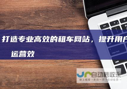打造专业高效的租车网站，提升用户体验和运营效率